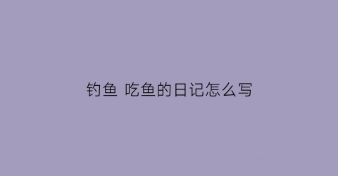 “钓鱼吃鱼的日记怎么写(钓鱼陶冶情操现场吃鱼的幽默说说)